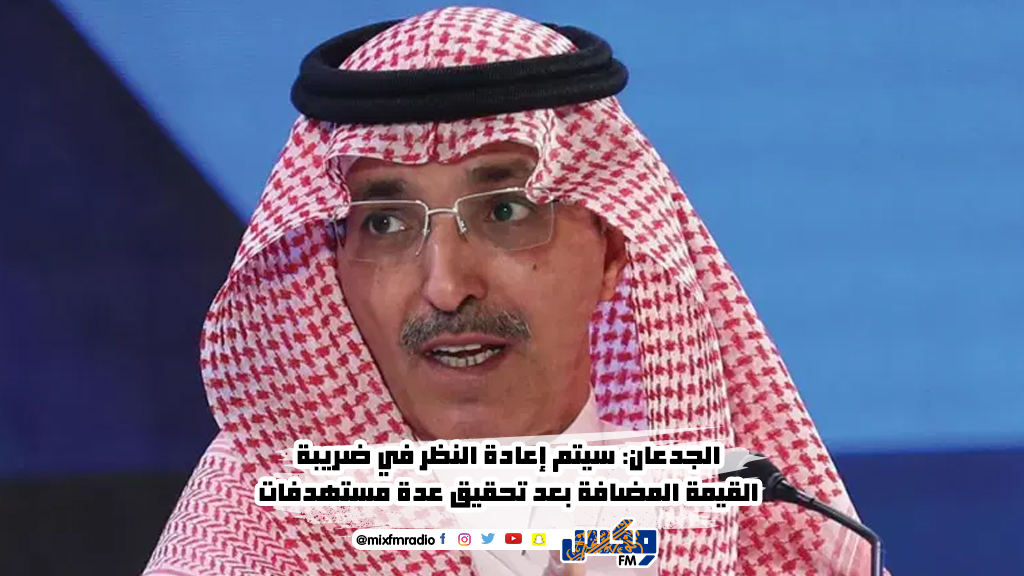 الجدعان: سيتم إعادة النظر في ضريبة القيمة المضافة بعد تحقيق عدة مستهدفات